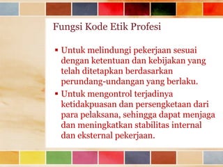 Fungsi Kode Etik Profesi
 Untuk melindungi pekerjaan sesuai
dengan ketentuan dan kebijakan yang
telah ditetapkan berdasarkan
perundang-undangan yang berlaku.
 Untuk mengontrol terjadinya
ketidakpuasan dan persengketaan dari
para pelaksana, sehingga dapat menjaga
dan meningkatkan stabilitas internal
dan eksternal pekerjaan.

 