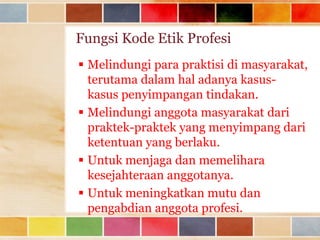 Fungsi Kode Etik Profesi
 Melindungi para praktisi di masyarakat,
terutama dalam hal adanya kasuskasus penyimpangan tindakan.
 Melindungi anggota masyarakat dari
praktek-praktek yang menyimpang dari
ketentuan yang berlaku.
 Untuk menjaga dan memelihara
kesejahteraan anggotanya.
 Untuk meningkatkan mutu dan
pengabdian anggota profesi.

 