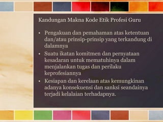 Kandungan Makna Kode Etik Profesi Guru
• Pengakuan dan pemahaman atas ketentuan
dan/atau prinsip-prinsip yang terkandung di
dalamnya
• Suatu ikatan komitmen dan pernyataan
kesadaran untuk mematuhinya dalam
menjalankan tugas dan perilaku
keprofesiannya
• Kesiapan dan kerelaan atas kemungkinan
adanya konsekuensi dan sanksi seandainya
terjadi kelalaian terhadapnya.

 