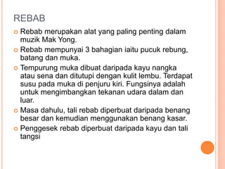 REBAB
 Rebab merupakan alat yang paling penting dalam
muzik Mak Yong.
 Rebab mempunyai 3 bahagian iaitu pucuk rebung,
batang dan muka.
 Tempurung muka dibuat daripada kayu nangka
atau sena dan ditutupi dengan kulit lembu. Terdapat
susu pada muka di penjuru kiri. Fungsinya adalah
untuk mengimbangkan tekanan udara dalam dan
luar.
 Masa dahulu, tali rebab diperbuat daripada benang
besar dan kemudian menggunakan benang kasar.
 Penggesek rebab diperbuat daripada kayu dan tali
tangsi
 