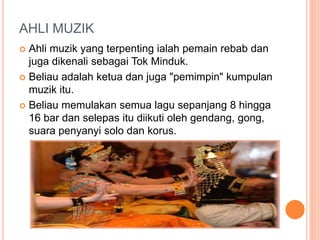 AHLI MUZIK
 Ahli muzik yang terpenting ialah pemain rebab dan
juga dikenali sebagai Tok Minduk.
 Beliau adalah ketua dan juga "pemimpin" kumpulan
muzik itu.
 Beliau memulakan semua lagu sepanjang 8 hingga
16 bar dan selepas itu diikuti oleh gendang, gong,
suara penyanyi solo dan korus.
 