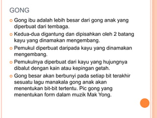 GONG
 Gong ibu adalah lebih besar dari gong anak yang
diperbuat dari tembaga.
 Kedua-dua digantung dan dipisahkan oleh 2 batang
kayu yang dinamakan mengembang.
 Pemukul diperbuat daripada kayu yang dinamakan
mengembang.
 Pemukulnya diperbuat dari kayu yang hujungnya
dibalut dengan kain atau kepingan getah.
 Gong besar akan berbunyi pada setiap bit terakhir
sesuatu lagu manakala gong anak akan
menentukan bit-bit tertentu. Pic gong yang
menentukan form dalam muzik Mak Yong.
 
