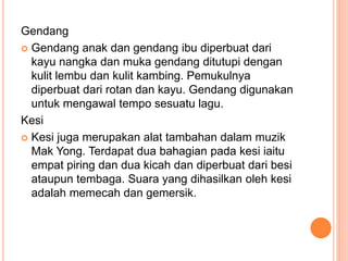 Gendang
 Gendang anak dan gendang ibu diperbuat dari
kayu nangka dan muka gendang ditutupi dengan
kulit lembu dan kulit kambing. Pemukulnya
diperbuat dari rotan dan kayu. Gendang digunakan
untuk mengawal tempo sesuatu lagu.
Kesi
 Kesi juga merupakan alat tambahan dalam muzik
Mak Yong. Terdapat dua bahagian pada kesi iaitu
empat piring dan dua kicah dan diperbuat dari besi
ataupun tembaga. Suara yang dihasilkan oleh kesi
adalah memecah dan gemersik.
 