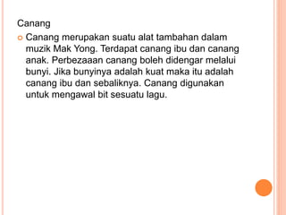Canang
 Canang merupakan suatu alat tambahan dalam
muzik Mak Yong. Terdapat canang ibu dan canang
anak. Perbezaaan canang boleh didengar melalui
bunyi. Jika bunyinya adalah kuat maka itu adalah
canang ibu dan sebaliknya. Canang digunakan
untuk mengawal bit sesuatu lagu.
 