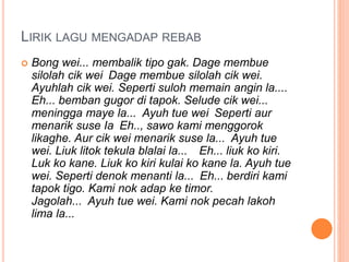 LIRIK LAGU MENGADAP REBAB
 Bong wei... membalik tipo gak. Dage membue
silolah cik wei Dage membue silolah cik wei.
Ayuhlah cik wei. Seperti suloh memain angin la....
Eh... bemban gugor di tapok. Selude cik wei...
meningga maye la... Ayuh tue wei Seperti aur
menarik suse Ia Eh.., sawo kami menggorok
likaghe. Aur cik wei menarik suse la... Ayuh tue
wei. Liuk litok tekula blalai la... Eh... liuk ko kiri.
Luk ko kane. Liuk ko kiri kulai ko kane la. Ayuh tue
wei. Seperti denok menanti la... Eh... berdiri kami
tapok tigo. Kami nok adap ke timor.
Jagolah... Ayuh tue wei. Kami nok pecah lakoh
lima la...
 