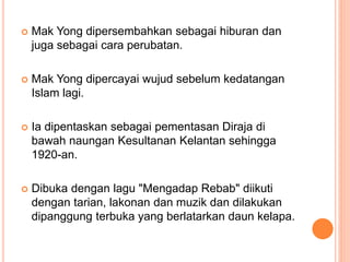  Mak Yong dipersembahkan sebagai hiburan dan
juga sebagai cara perubatan.
 Mak Yong dipercayai wujud sebelum kedatangan
Islam lagi.
 Ia dipentaskan sebagai pementasan Diraja di
bawah naungan Kesultanan Kelantan sehingga
1920-an.
 Dibuka dengan lagu "Mengadap Rebab" diikuti
dengan tarian, lakonan dan muzik dan dilakukan
dipanggung terbuka yang berlatarkan daun kelapa.
 
