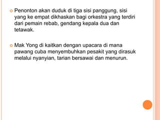  Penonton akan duduk di tiga sisi panggung, sisi
yang ke empat dikhaskan bagi orkestra yang terdiri
dari pemain rebab, gendang kepala dua dan
tetawak.
 Mak Yong di kaitkan dengan upacara di mana
pawang cuba menyembuhkan pesakit yang dirasuk
melalui nyanyian, tarian bersawai dan menurun.
 