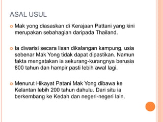 ASAL USUL
 Mak yong diasaskan di Kerajaan Pattani yang kini
merupakan sebahagian daripada Thailand.
 Ia diwarisi secara lisan dikalangan kampung, usia
sebenar Mak Yong tidak dapat dipastikan. Namun
fakta mengatakan ia sekurang-kurangnya berusia
800 tahun dan hampir pasti lebih awal lagi.
 Menurut Hikayat Patani Mak Yong dibawa ke
Kelantan lebih 200 tahun dahulu. Dari situ ia
berkembang ke Kedah dan negeri-negeri lain.
 
