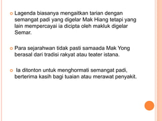  Lagenda biasanya mengaitkan tarian dengan
semangat padi yang digelar Mak Hiang tetapi yang
lain mempercayai ia dicipta oleh makluk digelar
Semar.
 Para sejarahwan tidak pasti samaada Mak Yong
berasal dari tradisi rakyat atau teater istana.
 Ia ditonton untuk menghormati semangat padi,
berterima kasih bagi tuaian atau merawat penyakit.
 