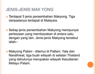 JENIS-JENIS MAK YONG
 Terdapat 5 jenis persembahan Makyong. Tiga
daripadanya terdapat di Malaysia.
 Setiap jenis persembahan Makyong mempunyai
perbezaan yang membezakan di antara satu
dengan yang lain. Jenis-jenis Makyong tersebut
ialah:-
 Makyong Patani - ditemui di Pattani, Yala dan
Narathiwat, tiga buah wilayah di selatan Thailand
yang dahulunya merupakan wilayah Kesultanan
Melayu Patani.
 