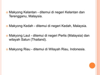  Makyong Kelantan - ditemui di negeri Kelantan dan
Terengganu, Malaysia.
 Makyong Kedah - ditemui di negeri Kedah, Malaysia.
 Makyong Laut - ditemui di negeri Perlis (Malaysia) dan
wilayah Satun (Thailand).
 Makyong Riau - ditemui di Wilayah Riau, Indonesia.
 