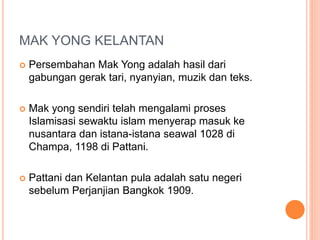 MAK YONG KELANTAN
 Persembahan Mak Yong adalah hasil dari
gabungan gerak tari, nyanyian, muzik dan teks.
 Mak yong sendiri telah mengalami proses
Islamisasi sewaktu islam menyerap masuk ke
nusantara dan istana-istana seawal 1028 di
Champa, 1198 di Pattani.
 Pattani dan Kelantan pula adalah satu negeri
sebelum Perjanjian Bangkok 1909.
 