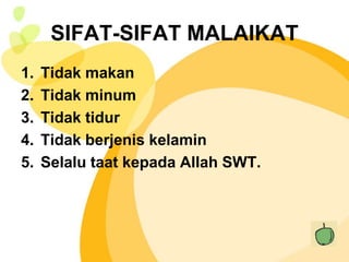SIFAT-SIFAT MALAIKAT
1.   Tidak makan
2.   Tidak minum
3.   Tidak tidur
4.   Tidak berjenis kelamin
5.   Selalu taat kepada Allah SWT.
 