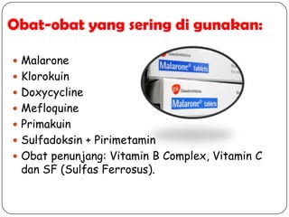 Obat-obat yang sering di gunakan:
 Malarone
 Klorokuin
 Doxycycline
 Mefloquine
 Primakuin
 Sulfadoksin + Pirimetamin
 Obat penunjang: Vitamin B Complex, Vitamin C
dan SF (Sulfas Ferrosus).
 