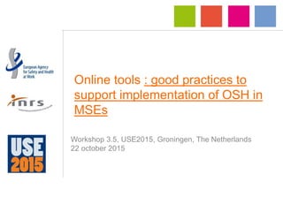 Online tools : good practices to
support implementation of OSH in
MSEs
Workshop 3.5, USE2015, Groningen, The Netherlands
22 october 2015
 