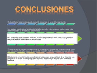 El abuso hacia los animales puede indicar la existencia de un problema profundo. 
Los testigos o víctimas de la violencia hacia los animales y las personas suelen hablar más 
fácilmente sobre el abuso hacia los animales 
Una persona que abusa de los animales no tiene empatía hacia otros seres vivos y tiene el 
riesgo de generar violencia hacia las personas. 
El sistema judicial que sufre una sobrecarga de trabajo no considera la crueldad animal como 
una prioridad frente a los casos de asesinato, violación, maltratos y otros crímenes violentos. 
El tratamiento y monitorización también son cruciales para romper el ciclo de la violencia. Los 
programas de apoyo psicológico pueden ayudar a reconocer y/o mejorar otras formas de 
violencia. 
