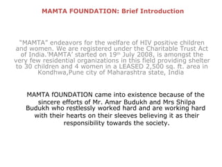 “ MAMTA” endeavors for the welfare of HIV positive children and women. We are registered under the Charitable Trust Act of India.’MAMTA’ started on 19 th  July 2008, is amongst the very few residential organizations in this field providing shelter to 30 children and 4 women in a LEASED 2,500 sq. ft. area in Kondhwa,Pune city of Maharashtra state, India  MAMTA FOUNDATION: Brief Introduction MAMTA fOUNDATION came into existence because of the sincere efforts of Mr. Amar Budukh and Mrs Shilpa Budukh who restlessly worked hard and are working hard with their hearts on their sleeves believing it as their responsibility towards the society. 