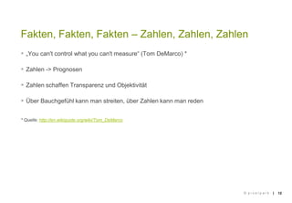 ||
 „You can't control what you can't measure“ (Tom DeMarco) *
 Zahlen -> Prognosen
 Zahlen schaffen Transparenz und Objektivität
 Über Bauchgefühl kann man streiten, über Zahlen kann man reden
* Quelle: http://en.wikiquote.org/wiki/Tom_DeMarco
12
Fakten, Fakten, Fakten – Zahlen, Zahlen, Zahlen
© p i x e l p a r k
 