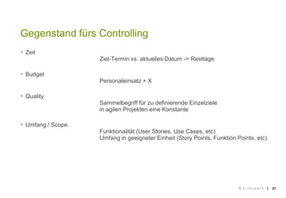 ||
 Zeit
Ziel-Termin vs. aktuelles Datum -> Resttage
 Budget
Personaleinsatz + X
 Quality
Sammelbegriff für zu definierende Einzelziele
in agilen Projekten eine Konstante
 Umfang / Scope
Funktionalität (User Stories, Use Cases, etc)
Umfang in geeigneter Einheit (Story Points, Funktion Points, etc)
21
Gegenstand fürs Controlling
© p i x e l p a r k
 