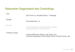 ||
 Zeit
Ziel-Termin vs. aktuelles Datum -> Resttage
 Budget
Personaleinsatz + X
 Quality
Sammelbegriff für zu definierende Einzelziele
in agilen Projekten eine Konstante
 Umfang / Scope
Funktionalität (User Stories, Use Cases, etc)
Umfang in geeigneter Einheit (Story Points, Funktion Points, etc)
22
Relevanter Gegenstand des Controllings
© p i x e l p a r k
 