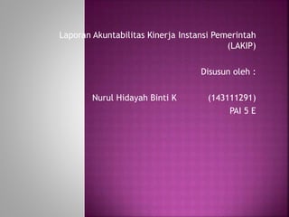 Laporan Akuntabilitas Kinerja Instansi Pemerintah
(LAKIP)
Disusun oleh :
Nurul Hidayah Binti K (143111291)
PAI 5 E
 
