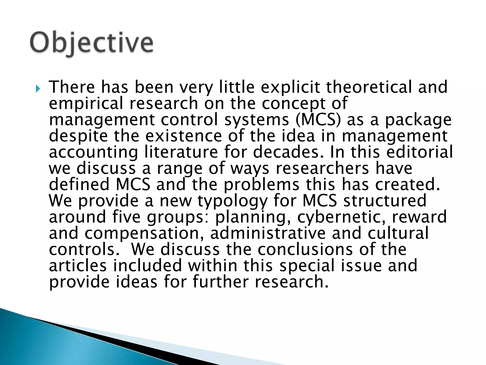 

There has been very little explicit theoretical and
empirical research on the concept of
management control systems (MCS) as a package
despite the existence of the idea in management
accounting literature for decades. In this editorial
we discuss a range of ways researchers have
defined MCS and the problems this has created.
We provide a new typology for MCS structured
around five groups: planning, cybernetic, reward
and compensation, administrative and cultural
controls. We discuss the conclusions of the
articles included within this special issue and
provide ideas for further research.

 