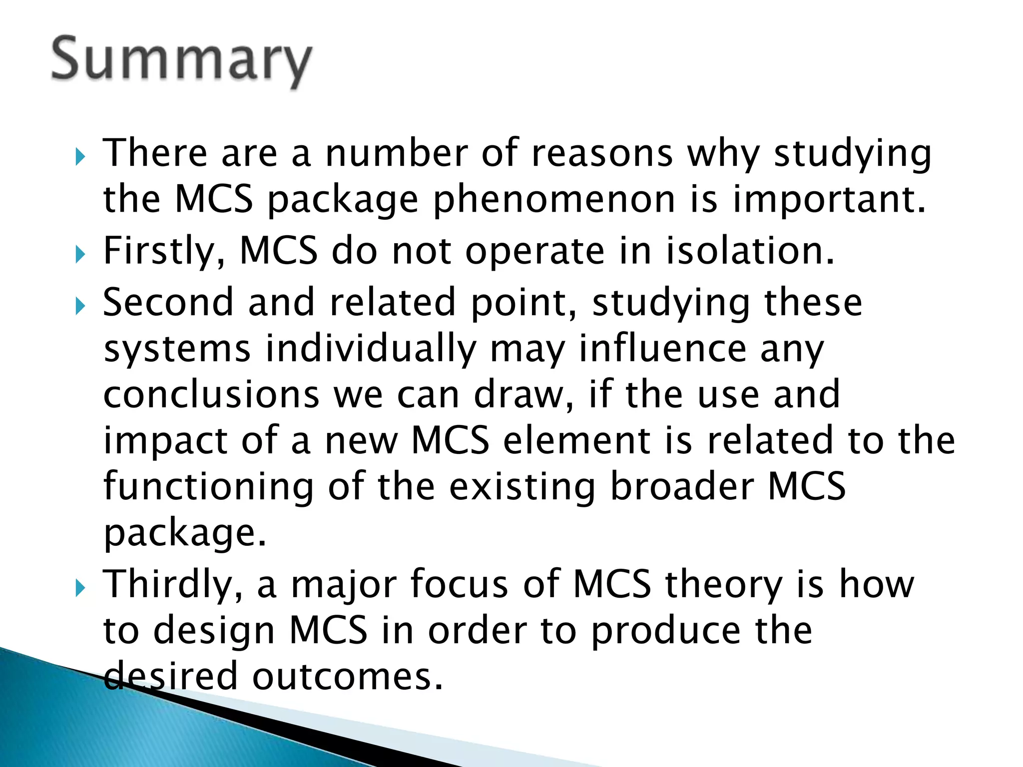 






There are a number of reasons why studying
the MCS package phenomenon is important.
Firstly, MCS do not operate in isolation.
Second and related point, studying these
systems individually may influence any
conclusions we can draw, if the use and
impact of a new MCS element is related to the
functioning of the existing broader MCS
package.
Thirdly, a major focus of MCS theory is how
to design MCS in order to produce the
desired outcomes.

 