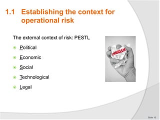 The external context of risk: PESTL
 Political
 Economic
 Social
 Technological
 Legal
Slide 10
1.1 Establishing the context for
operational risk
 