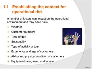 A number of factors can impact on the operational
environment and may have risks:
 Weather
 Customer numbers
 Time of day
 Seasonality
 Type of activity or tour
 Experience and age of customers
 Ability and physical condition of customers
 Equipment being used and location
Slide 12
1.1 Establishing the context for
operational risk
 