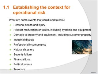 What are some events that could lead to risk?:
 Personal health and injury
 Product malfunction or failure, including systems and equipment
 Damage to property and equipment, including customer property
 Industrial dispute
 Professional incompetence
 Natural disasters
 Security failure
 Financial loss
 Political events
 Terrorism
Slide 13
1.1 Establishing the context for
operational risk
 