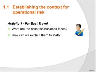 Activity 1 - Far East Travel
 What are the risks this business faces?
 How can we explain them to staff?
Slide 16
1.1 Establishing the context for
operational risk
 
