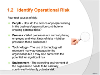 1.2 Identify Operational Risk
Four root causes of risk:
 People - How do the actions of people working
in the business/organisation contribute to
creating potential risks?
 Process - What processes are currently being
employed and what kinds of risks might be
present in these processes?
 Technology - The use of technology will
represent many advantages for the
organisation but it may also come with the
potential for significant risk
 Environment - The operating environment of
the organisation needs to be carefully
scrutinised to identify potential risk
Slide 17
 