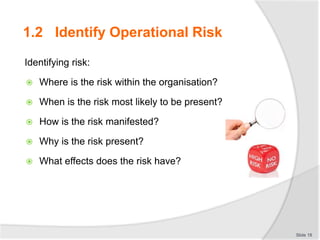 Identifying risk:
 Where is the risk within the organisation?
 When is the risk most likely to be present?
 How is the risk manifested?
 Why is the risk present?
 What effects does the risk have?
Slide 18
1.2 Identify Operational Risk
 