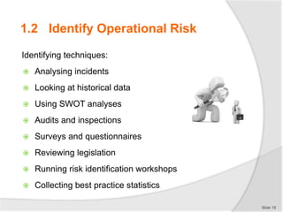 Identifying techniques:
 Analysing incidents
 Looking at historical data
 Using SWOT analyses
 Audits and inspections
 Surveys and questionnaires
 Reviewing legislation
 Running risk identification workshops
 Collecting best practice statistics
Slide 19
1.2 Identify Operational Risk
 