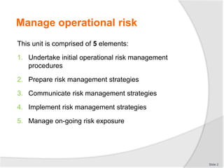 Manage operational risk
This unit is comprised of 5 elements:
1. Undertake initial operational risk management
procedures
2. Prepare risk management strategies
3. Communicate risk management strategies
4. Implement risk management strategies
5. Manage on-going risk exposure
Slide 2
 