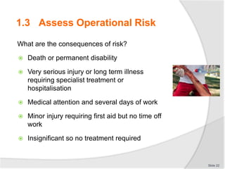 1.3 Assess Operational Risk
What are the consequences of risk?
 Death or permanent disability
 Very serious injury or long term illness
requiring specialist treatment or
hospitalisation
 Medical attention and several days of work
 Minor injury requiring first aid but no time off
work
 Insignificant so no treatment required
Slide 22
 