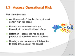 Risk control options:
 Avoidance – don’t involve the business in
certain high risk areas
 Reduction – use the risk control
hierarchy to reduce likelihood of risk
 Retention – accept the risk and be
prepared to absorb its costs if realised
 Sharing – use insurance or third parties
to spread the costs of risk control
Slide 27
1.3 Assess Operational Risk
 