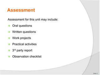 Assessment
Assessment for this unit may include:
 Oral questions
 Written questions
 Work projects
 Practical activities
 3rd party report
 Observation checklist
Slide 3
 