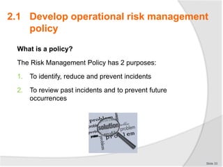 2.1 Develop operational risk management
policy
What is a policy?
The Risk Management Policy has 2 purposes:
1. To identify, reduce and prevent incidents
2. To review past incidents and to prevent future
occurrences
Slide 33
 