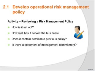 Activity – Reviewing a Risk Management Policy
 How is it set out?
 How well has it served the business?
 Does it contain detail on a previous policy?
 Is there a statement of management commitment?
Slide 34
2.1 Develop operational risk management
policy
 
