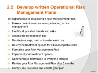 2.2 Develop written Operational Risk
Management Plans
10-step process to developing a Risk Management Plan.
 Make a commitment, as an organisation, to risk
management
 Identify all possible threats and risks
 Assess the level of each risk
 Decide to accept, treat or transfer each risk
 Determine treatment options for all unacceptable risks
 Formalise your Risk Management Plan
 Implement your treatment options
 Communicate information to everyone affected
 Review your Risk Management Plan after 6 months
 Identify any new risks and update your plan
Slide 36
 