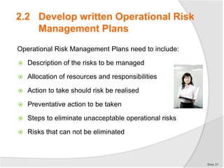 Operational Risk Management Plans need to include:
 Description of the risks to be managed
 Allocation of resources and responsibilities
 Action to take should risk be realised
 Preventative action to be taken
 Steps to eliminate unacceptable operational risks
 Risks that can not be eliminated
Slide 37
2.2 Develop written Operational Risk
Management Plans
 