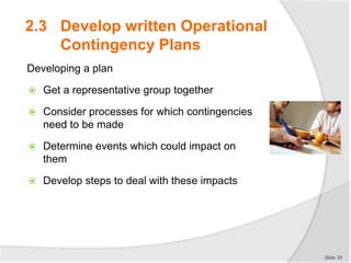 Developing a plan
 Get a representative group together
 Consider processes for which contingencies
need to be made
 Determine events which could impact on
them
 Develop steps to deal with these impacts
Slide 39
2.3 Develop written Operational
Contingency Plans
 