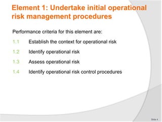 Element 1: Undertake initial operational
risk management procedures
Performance criteria for this element are:
1.1 Establish the context for operational risk
1.2 Identify operational risk
1.3 Assess operational risk
1.4 Identify operational risk control procedures
Slide 4
 