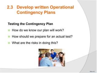 Testing the Contingency Plan
 How do we know our plan will work?
 How should we prepare for an actual test?
 What are the risks in doing this?
Slide 40
2.3 Develop written Operational
Contingency Plans
 