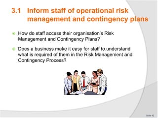  How do staff access their organisation’s Risk
Management and Contingency Plans?
 Does a business make it easy for staff to understand
what is required of them in the Risk Management and
Contingency Process?
Slide 42
3.1 Inform staff of operational risk
management and contingency plans
 