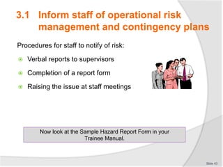 Procedures for staff to notify of risk:
 Verbal reports to supervisors
 Completion of a report form
 Raising the issue at staff meetings
Slide 43
Now look at the Sample Hazard Report Form in your
Trainee Manual.
3.1 Inform staff of operational risk
management and contingency plans
 