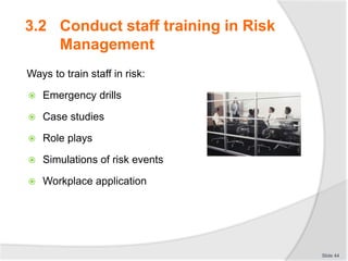 3.2 Conduct staff training in Risk
Management
Ways to train staff in risk:
 Emergency drills
 Case studies
 Role plays
 Simulations of risk events
 Workplace application
Slide 44
 