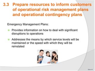 3.3 Prepare resources to inform customers
of operational risk management plans
and operational contingency plans
Emergency Management Plans:
 Provides information on how to deal with significant
disruptions to operations
 Addresses the means by which service levels will be
maintained or the speed with which they will be
reinstated
Slide 45
 