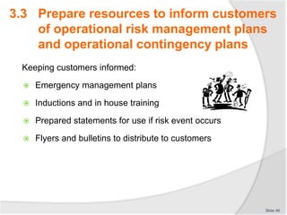 Keeping customers informed:
 Emergency management plans
 Inductions and in house training
 Prepared statements for use if risk event occurs
 Flyers and bulletins to distribute to customers
Slide 46
3.3 Prepare resources to inform customers
of operational risk management plans
and operational contingency plans
 